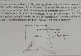 The mechanism, as shown in Fig., has the dimensions of various links as follows: AB = DE = 150 mm; BC = CD = 450 mm; EF = 375 mm. The crank AB makes an angle of 45° with the horizontal and rotates about A in the clockwise direction at a uniform speed of 120 r.p.m. The lever DC oscillates about the fixed point D, which is connected to AB by the coupler BC. The block F moves in the horizontal guides, being driven by the link EF. Determine: 1. velocity of the block F, 2. angular velocity of DC, and 3. rubbing speed at the pin C which is 50 mm in diameter.