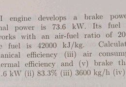 A two-stroke CI engine develops a brake power of 368 kW while its frictional power is 73.6 kW. Its fuel consumption is 180 kg/h and works with an air-fuel ratio of 20:1. The heating value of teh fuel is 42000 kJ/kg. Calculate (i) indicated power (ii) mechanical efficiency (iii) air consumption per hour (iv) indicated thermal efficiency and (v) brake thermal efficiency.