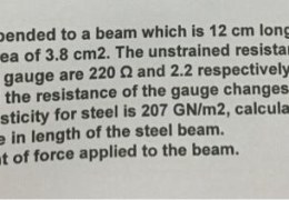 A strain gauge is bended to a beam which is 12 cm long and has a cross-sectional area of 3.8 cm2. The unstrained resistance and gauge factor of the strain gauge are 220 and 2.2 respectively. On the application of load the resistance of the gauge changes by 015 2. If the modulus of elasticity for steel is 207 GN/m2, calculate: (1) The change in length of the steel beam. The amount of force applied to the beam.