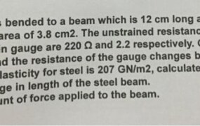 A strain gauge is bended to a beam which is 12 cm long and has a cross-sectional area of 3.8 cm2. The unstrained resistance and gauge factor of the strain gauge are 220 and 2.2 respectively. On the application of load the resistance of the gauge changes by 015 2. If the modulus of elasticity for steel is 207 GN/m2, calculate: (1) The change in length of the steel beam. The amount of force applied to the beam.