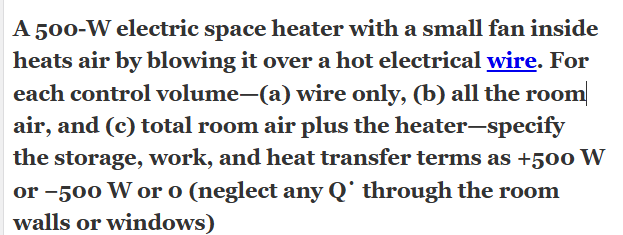 A 500-W electric space heater with a small fan inside heats air by blowing it over a hot electrical wire. For each control volume—(a) wire only, (b) all the room air, and (c) total room air plus the heater—specify the storage, work, and heat transfer terms as +500 W or −500 W or 0 (neglect any Q˙ through the room walls or windows)