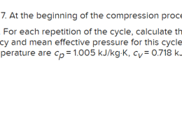 An ideal Otto cycle has a compression ratio of 7. At the beginning of the compression process, P1 = 90 kPa, T1 = 27°C and V1 = 0.004 m³. The maximum cycle temperature is 1137°C. For each repetition of the cycle, calculate the heat rejection and the net work production. Also, calculate the thermal efficiency and mean effective pressure for this cycle. Use constant specific heats at room temperature. The properties of air at room temperature are Cp = 1.005kJ / kgK Cv = 0.718kJ / k gK R = 0.287kJ / k gK and k = 1.4 The heat rejection is kJ. kJ. The net work production is The thermal efficiency is The mean effective pressure kPa.